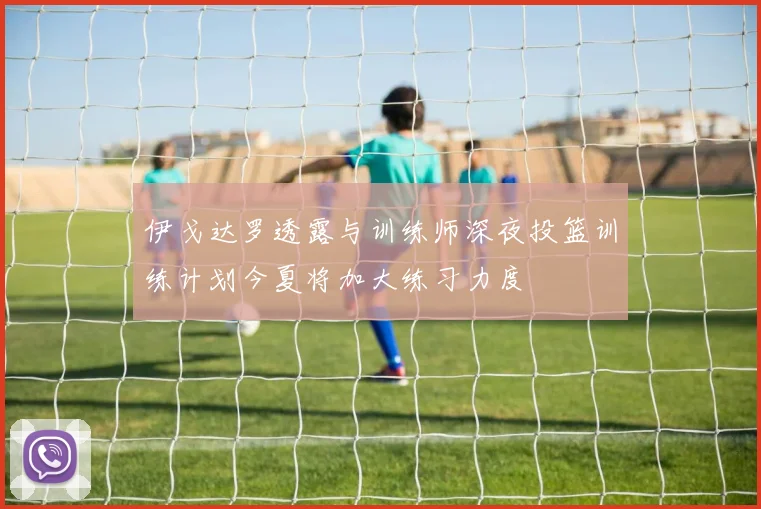 伊戈达罗透露与训练师深夜投篮训练计划今夏将加大练习力度