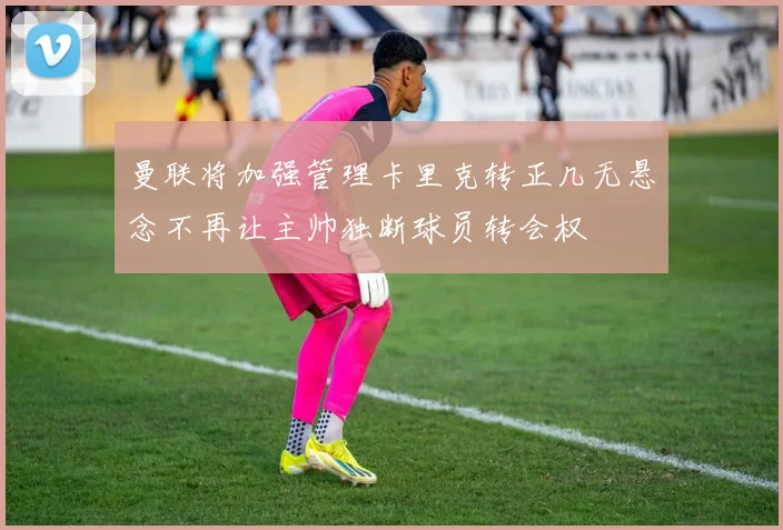 曼联将加强管理卡里克转正几无悬念不再让主帅独断球员转会权