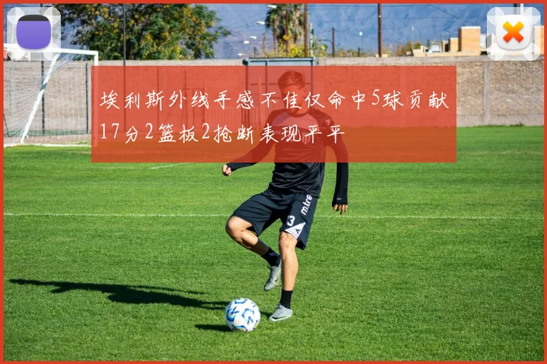 埃利斯外线手感不佳仅命中5球贡献17分2篮板2抢断表现平平