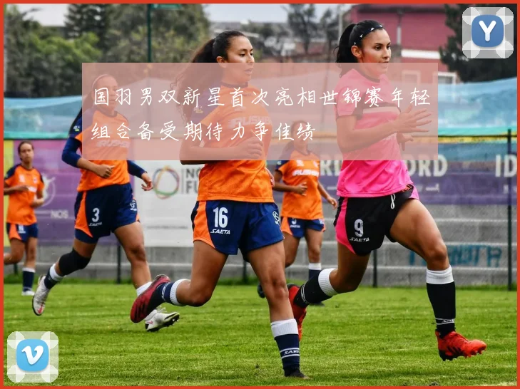 国羽男双新星首次亮相世锦赛年轻组合备受期待力争佳绩
