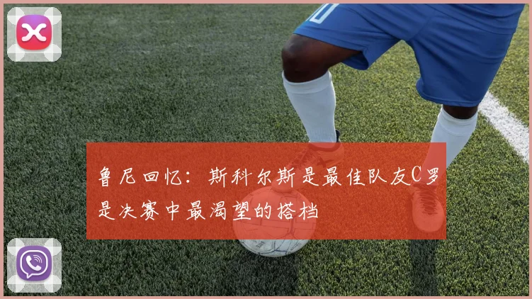 鲁尼回忆：斯科尔斯是最佳队友C罗是决赛中最渴望的搭档