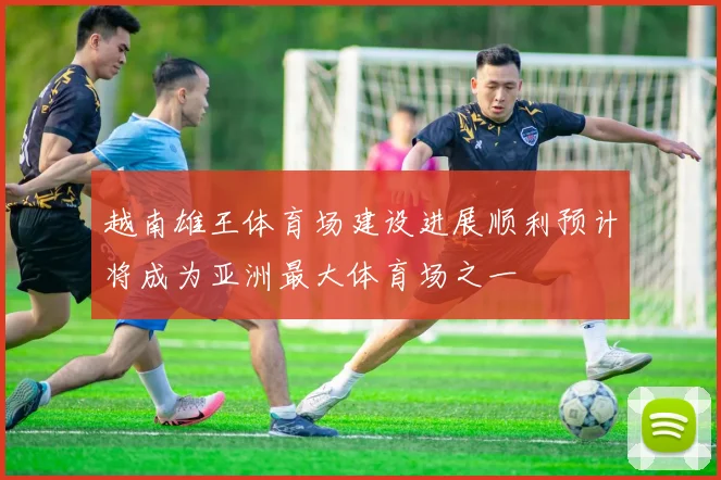 越南雄王体育场建设进展顺利预计将成为亚洲最大体育场之一