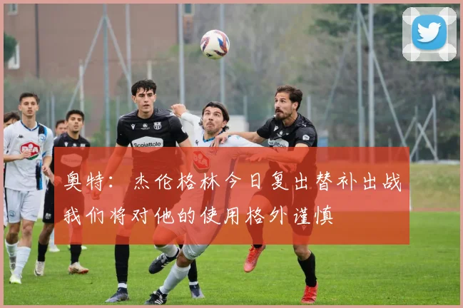 奥特：杰伦格林今日复出替补出战我们将对他的使用格外谨慎