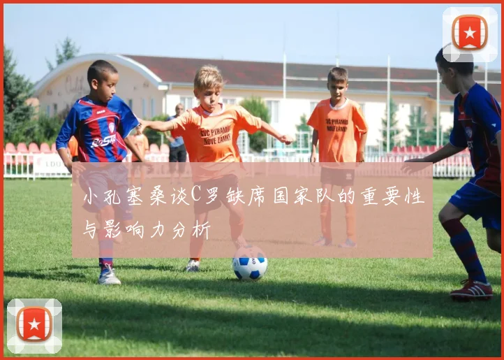 小孔塞桑谈C罗缺席国家队的重要性与影响力分析