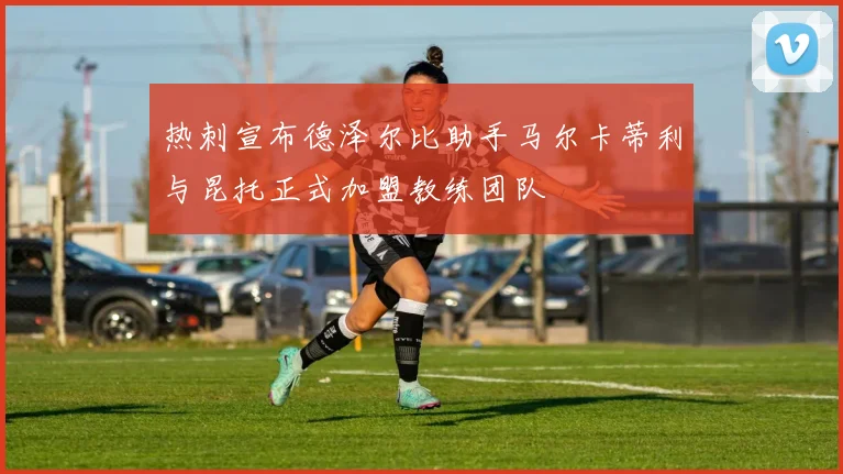 热刺宣布德泽尔比助手马尔卡蒂利与昆托正式加盟教练团队