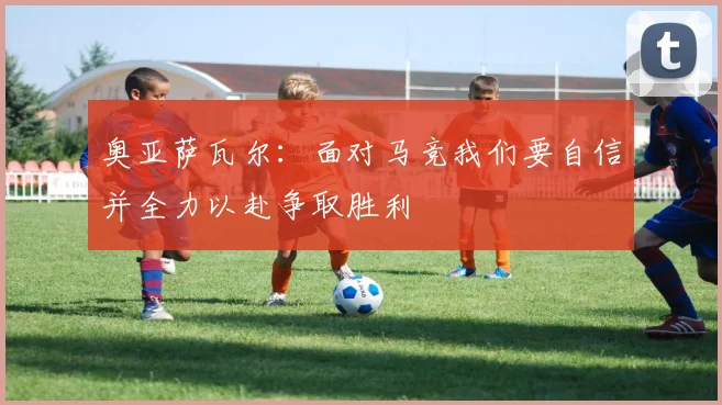 奥亚萨瓦尔：面对马竞我们要自信并全力以赴争取胜利