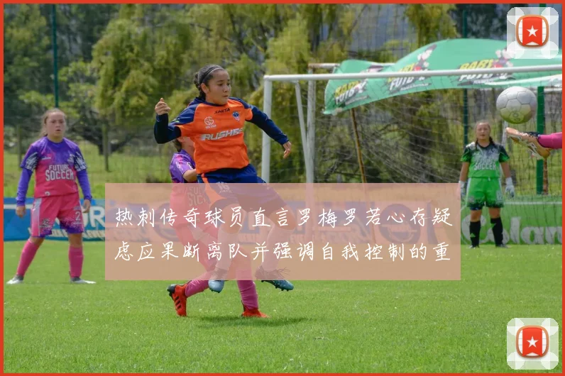 热刺传奇球员直言罗梅罗若心存疑虑应果断离队并强调自我控制的重要性