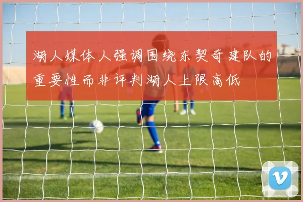 湖人媒体人强调围绕东契奇建队的重要性而非评判湖人上限高低