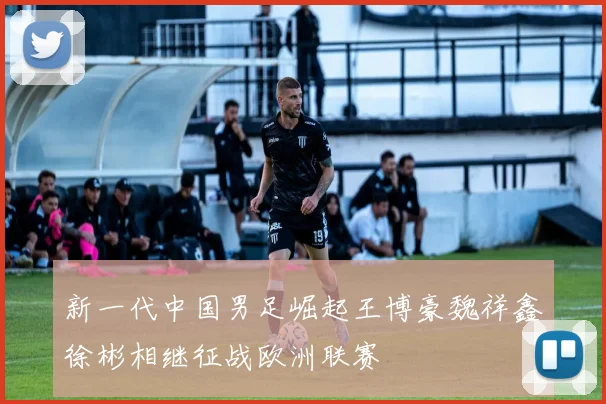 新一代中国男足崛起王博豪魏祥鑫徐彬相继征战欧洲联赛