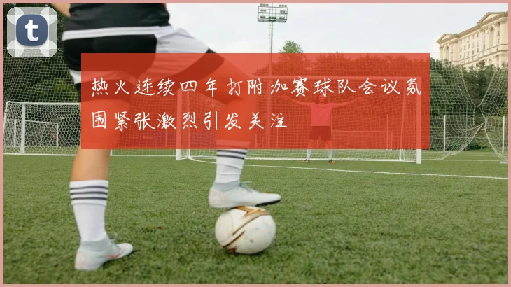 热火连续四年打附加赛球队会议氛围紧张激烈引发关注