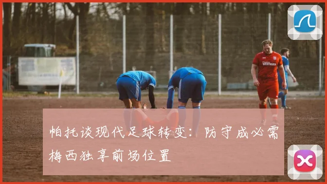 帕托谈现代足球转变：防守成必需梅西独享前场位置