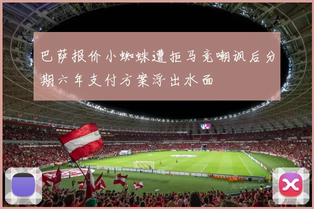巴萨报价小蜘蛛遭拒马竞嘲讽后分期六年支付方案浮出水面